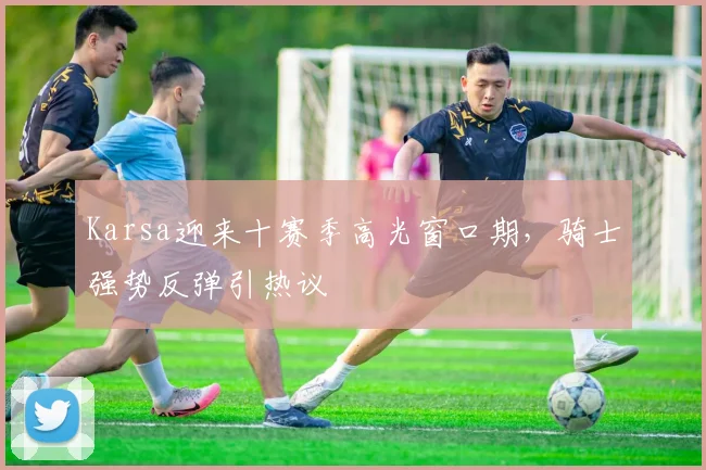 Karsa迎来十赛季高光窗口期，骑士强势反弹引热议